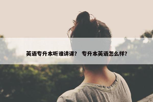 英语专升本听谁讲课？ 专升本英语怎么样？
