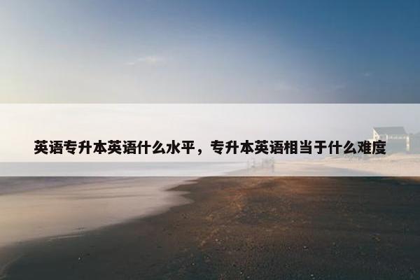 英语专升本英语什么水平，专升本英语相当于什么难度