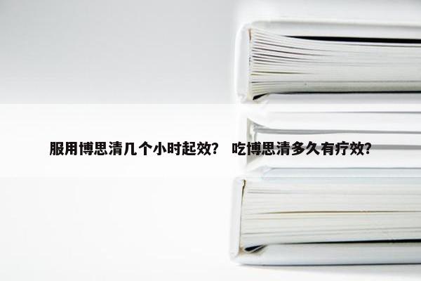 服用博思清几个小时起效？ 吃博思清多久有疗效？