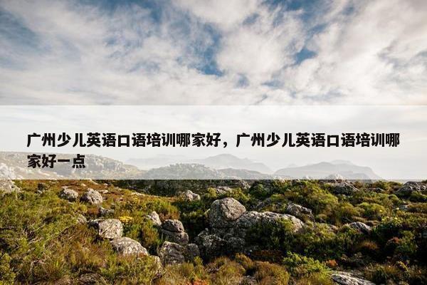 广州少儿英语口语培训哪家好，广州少儿英语口语培训哪家好一点