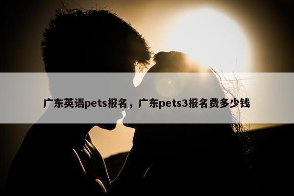 广东英语pets报名，广东pets3报名费多少钱