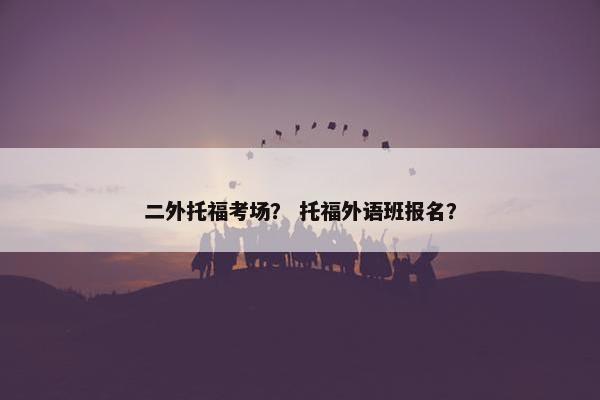 二外托福考场？ 托福外语班报名？