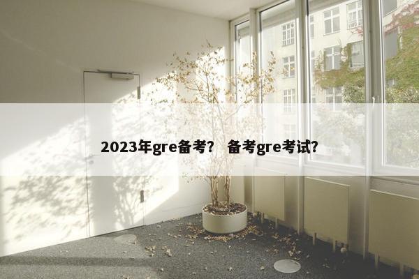 2023年gre备考？ 备考gre考试？
