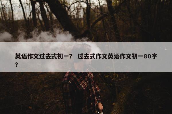 英语作文过去式初一？ 过去式作文英语作文初一80字？