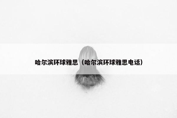 哈尔滨环球雅思（哈尔滨环球雅思电话）