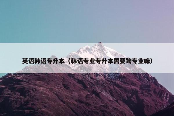 英语韩语专升本（韩语专业专升本需要跨专业嘛）