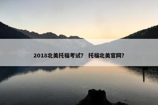 2018北美托福考试？ 托福北美官网？