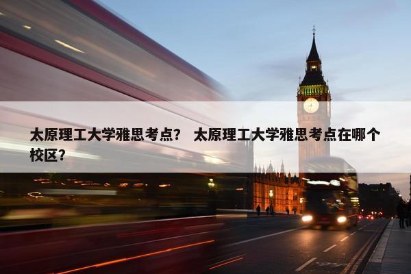 太原理工大学雅思考点？ 太原理工大学雅思考点在哪个校区？