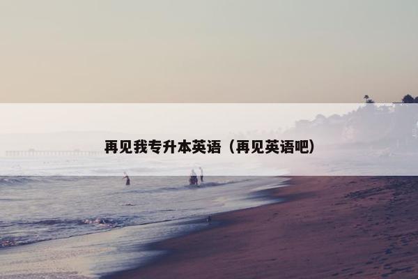 再见我专升本英语（再见英语吧）