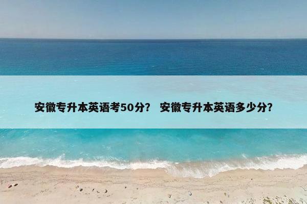 安徽专升本英语考50分？ 安徽专升本英语多少分？