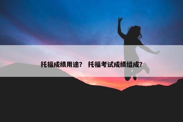 托福成绩用途？ 托福考试成绩组成？