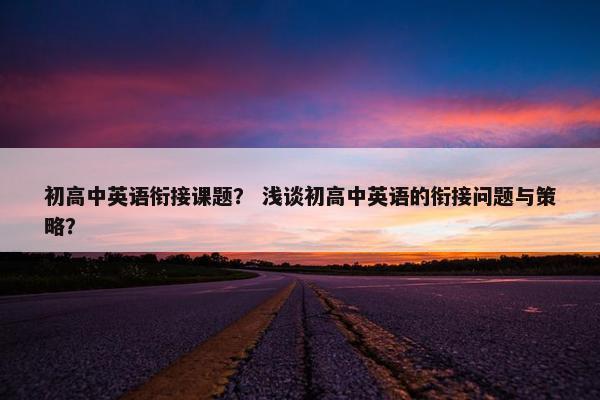 初高中英语衔接课题？ 浅谈初高中英语的衔接问题与策略？