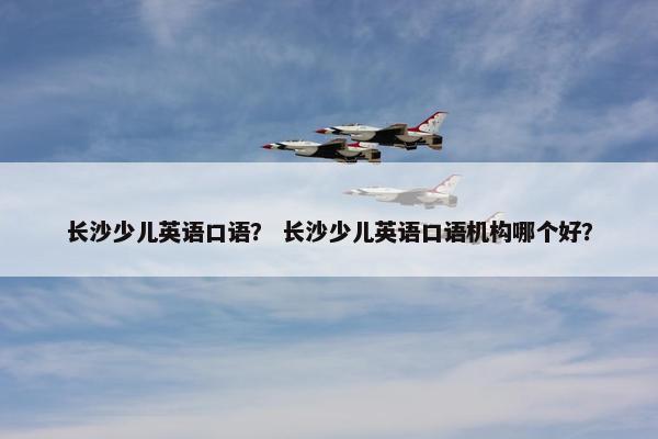 长沙少儿英语口语？ 长沙少儿英语口语机构哪个好？