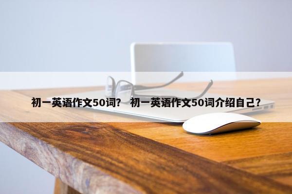 初一英语作文50词？ 初一英语作文50词介绍自己？