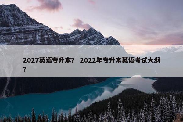 2027英语专升本？ 2022年专升本英语考试大纲？