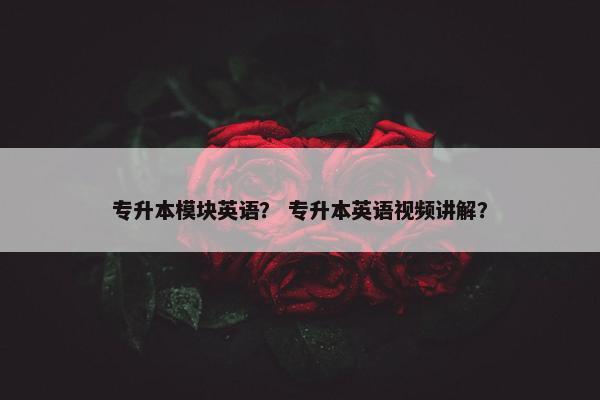 专升本模块英语？ 专升本英语视频讲解？