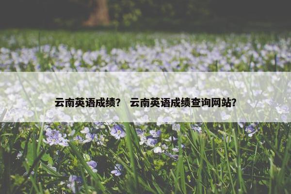 云南英语成绩? 云南英语成绩查询网站?