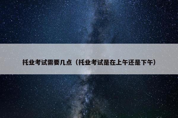 托业考试需要几点（托业考试是在上午还是下午）