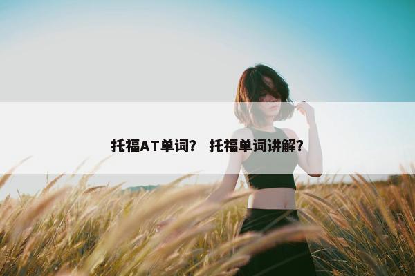 托福AT单词？ 托福单词讲解？