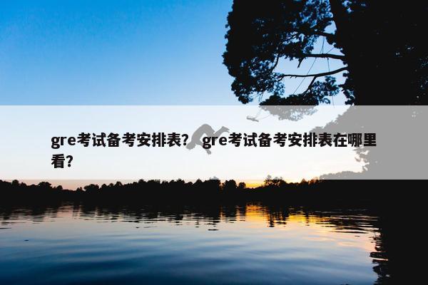 gre考试备考安排表？ gre考试备考安排表在哪里看？