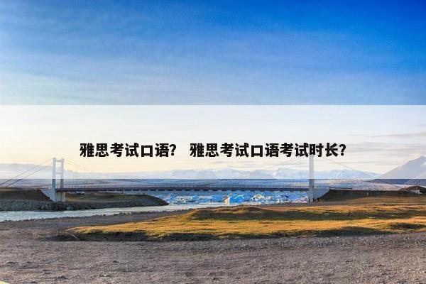 雅思考试口语？ 雅思考试口语考试时长？